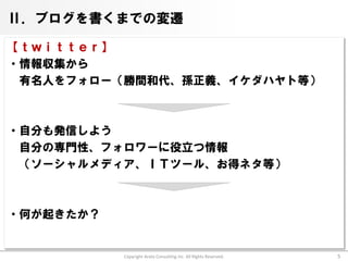 Ⅱ．ブログを書くまでの変遷

【ｔｗｉｔｔｅｒ】
・情報収集から
 有名人をフォロー（勝間和代、孫正義、イケダハヤト等）



・自分も発信しよう
 自分の専門性、フォロワーに役立つ情報
 （ソーシャルメディア、ＩＴツール、お得ネタ等）



・何が起きたか？


           Copyright Arata Consulting inc. All Rights Reserved.   5
 