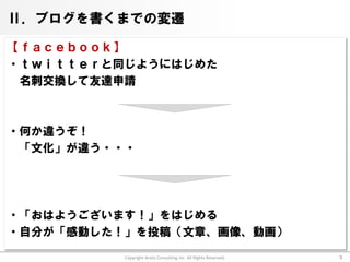 Ⅱ．ブログを書くまでの変遷

【ｆａｃｅｂｏｏｋ】
・ｔｗｉｔｔｅｒと同じようにはじめた
 名刺交換して友達申請



・何か違うぞ！
 「文化」が違う・・・




・「おはようございます！」をはじめる
・自分が「感動した！」を投稿（文章、画像、動画）

          Copyright Arata Consulting inc. All Rights Reserved.   9
 