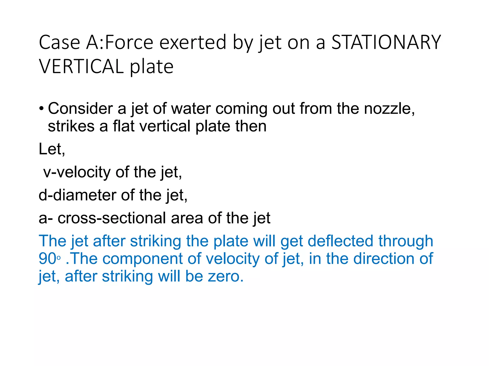 Case A:Force exerted by jet on a STATIONARY
VERTICAL plate
• Consider a jet of water coming out from the nozzle,
strikes a flat vertical plate then
Let,
v-velocity of the jet,
d-diameter of the jet,
a- cross-sectional area of the jet
The jet after striking the plate will get deflected through
90ₒ .The component of velocity of jet, in the direction of
jet, after striking will be zero.
 