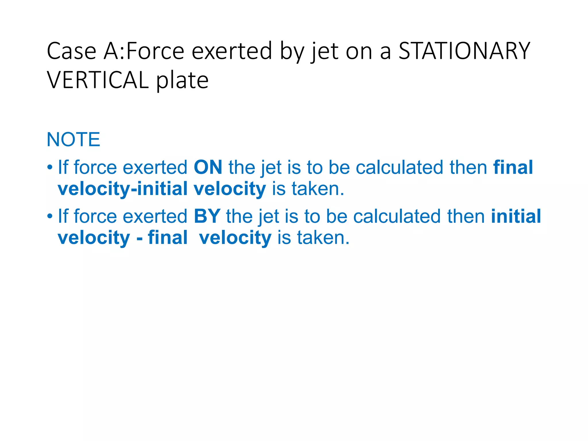 Case A:Force exerted by jet on a STATIONARY
VERTICAL plate
NOTE
• If force exerted ON the jet is to be calculated then final
velocity-initial velocity is taken.
• If force exerted BY the jet is to be calculated then initial
velocity - final velocity is taken.
 
