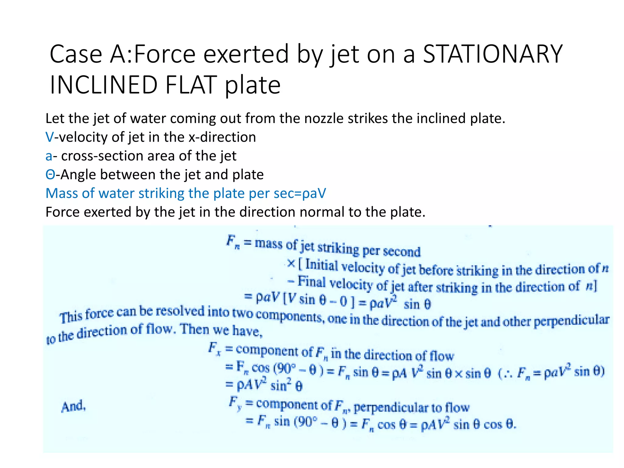 Case A:Force exerted by jet on a STATIONARY
INCLINED FLAT plate
Let the jet of water coming out from the nozzle strikes the inclined plate.
V-velocity of jet in the x-direction
a- cross-section area of the jet
Θ-Angle between the jet and plate
Mass of water striking the plate per sec=ρaV
Force exerted by the jet in the direction normal to the plate.
 