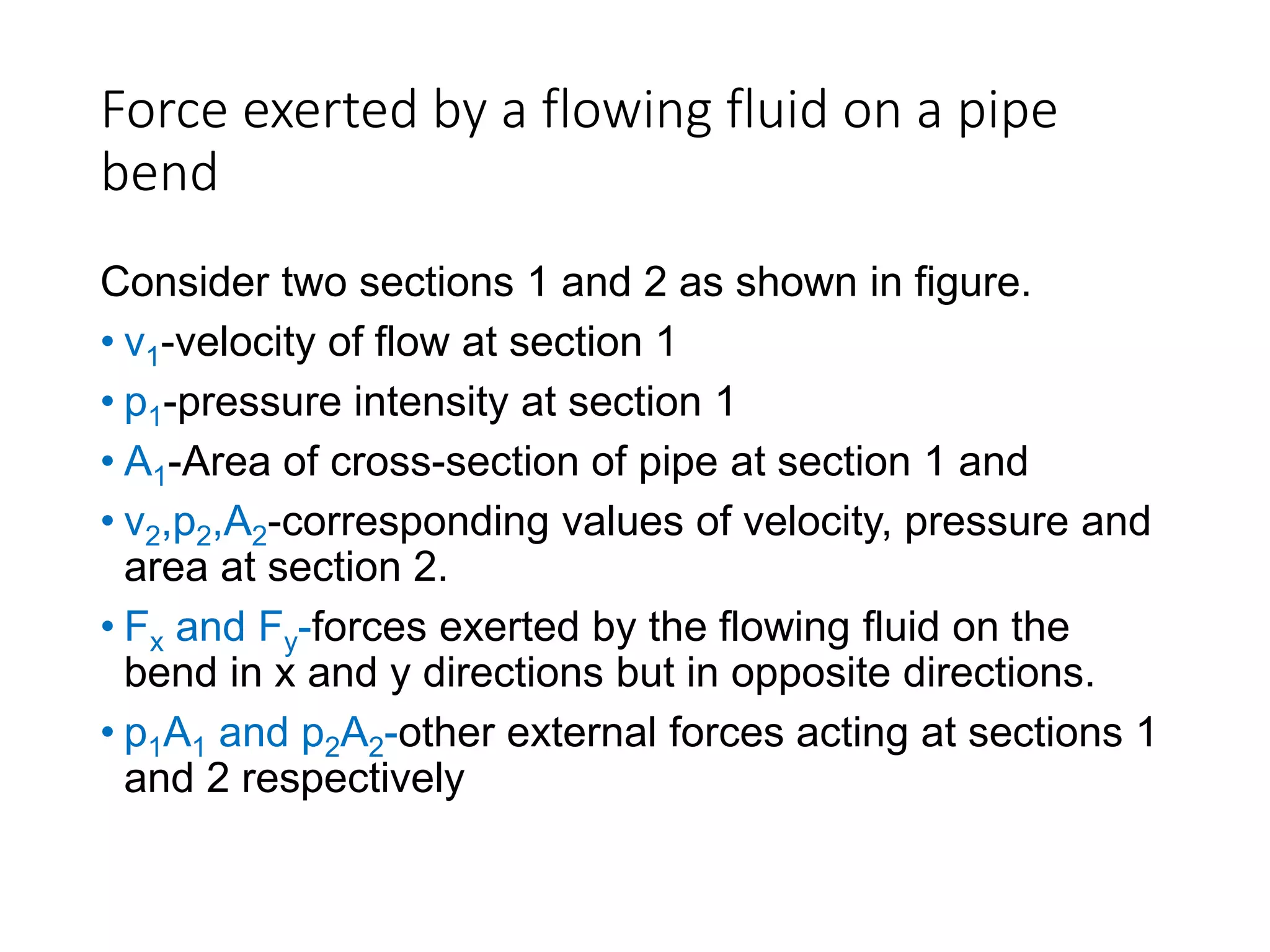 Force exerted by a flowing fluid on a pipe
bend
Consider two sections 1 and 2 as shown in figure.
• v1-velocity of flow at section 1
• p1-pressure intensity at section 1
• A1-Area of cross-section of pipe at section 1 and
• v2,p2,A2-corresponding values of velocity, pressure and
area at section 2.
• Fx and Fy-forces exerted by the flowing fluid on the
bend in x and y directions but in opposite directions.
• p1A1 and p2A2-other external forces acting at sections 1
and 2 respectively
 