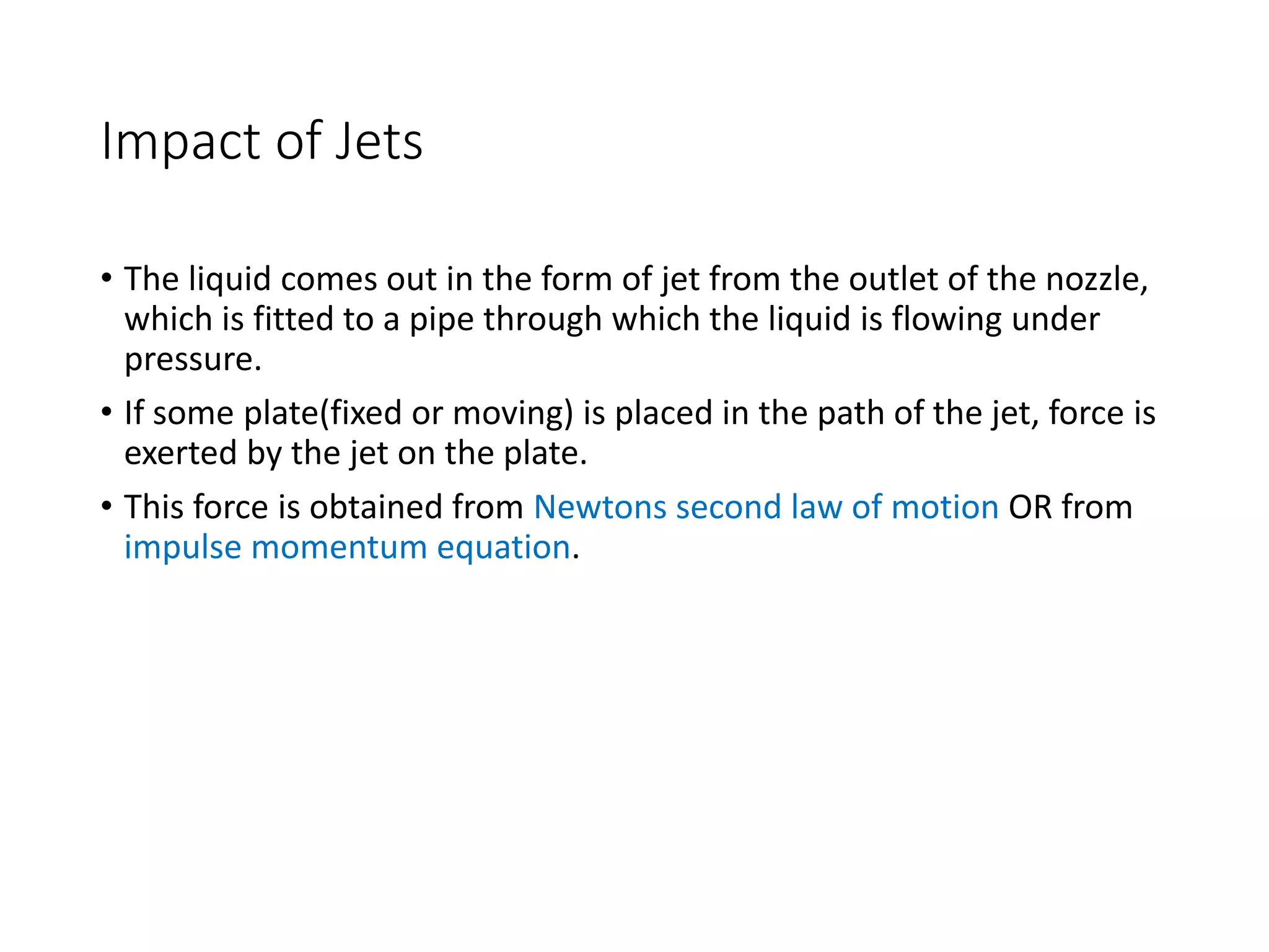 Impact of Jets
• The liquid comes out in the form of jet from the outlet of the nozzle,
which is fitted to a pipe through which the liquid is flowing under
pressure.
• If some plate(fixed or moving) is placed in the path of the jet, force is
exerted by the jet on the plate.
• This force is obtained from Newtons second law of motion OR from
impulse momentum equation.
 