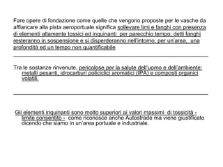 Fare opere di fondazione come quelle che vengono proposte per le vasche da
affiancare alla pista aeroportuale significa sollevare limi e fanghi con presenza
di elementi altamente tossici ed inquinanti per parecchio tempo; detti fanghi
resteranno in sospensione e si disperderanno nell‟intorno, per un‟area, una
profondità ed un tempo non quantificabile
_______________________________________________________________

Tra le sostanze rinvenute, pericolose per la salute dell‟uomo e dell‟ambiente:
   metalli pesanti, idrocarburi policiclici aromatici (IPA) e composti organici
   volatili.

_______________________________________________________________


Gli elementi inquinanti sono molto superiori ai valori massimi di tossicità -
   limite consentito - come riconosce anche Autostrade ma viene giustificato
   dicendo che siamo in un‟area portuale e industriale.
 