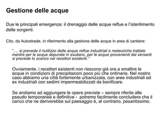 Gestione delle acque

Due le principali emergenze: il drenaggio delle acque reflue e l‟isterilimento
delle sorgenti.

Cito, da Autostrade, in riferimento alla gestione delle acque in area di cantiere:

   ”…. si prevede il riutilizzo delle acque reflue industriali e meteoriche trattate
   mentre per le acque depurate in esubero, per le acque provenienti dai versanti
   si prevede lo scarico nei recettori esistenti.”

   Ovviamente, i recettori esistenti non riescono già ora a smaltire le
   acque in condizioni di precipitazioni poco più che ordinarie. Nel nostro
   caso abbiamo una città fortemente urbanizzata, con aree industriali ed
   ex industriali con sedimi impermeabilizzati da bonificare.

   Se andiamo ad aggiungere le opere previste – sempre riferite alle
   pseudo temporanee e definitive - potremo facilmente concludere che il
   carico che ne deriverebbe sul paesaggio è, al contrario, pesantissimo.
 