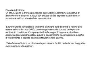 Cito da Autostrade:
”In alcune zone il drenaggio operato dalle gallerie determina un rischio di
isterilimento di sorgenti e pozzi con elevato valore esposto ovvero con un
importante utilizzo attuale della risorsa idrica.


 La potenzialità complessiva in regime di magra delle sorgenti a rischio può
essere stimata in circa 20 l/s, ovvero rappresenta la somma delle portate
minime (in condizioni di magra estiva) delle sorgenti captate e di utilizzo
strategico (acquedotti pubblici, privati e consortili)che si considerano a rischio
di isterilimento a seguito della realizzazione delle gallerie.

Tale dato costituisce un riferimento per stimare l’entità della risorsa integrativa
eventualmente da reperire”.
 