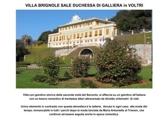 VILLA BRIGNOLE SALE DUCHESSA DI GALLIERA in VOLTRI




 Villa con giardino storico della seconda metà del Seicento, si affaccia su un giardino all’italiana
       con un bosco romantico di trentadue ettari attraversato da diciotto chilometri di viali.

Unico elemento in contrasto con questa atmosfera è la latteria, dovuta in ogni caso alla moda del
  tempo, immancabile in tutti i parchi dopo la moda lanciata da Maria Antonietta al Trianon, che
                     continuò ad essere seguita anche in epoca romantica.
 