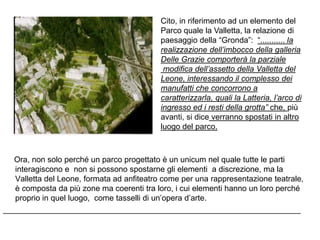 Cito, in riferimento ad un elemento del
                                            Parco quale la Valletta, la relazione di
                                            paesaggio della “Gronda”: “........... la
                                            realizzazione dell’imbocco della galleria
                                            Delle Grazie comporterà la parziale
                                             modifica dell’assetto della Valletta del
                                            Leone, interessando il complesso dei
                                            manufatti che concorrono a
                                            caratterizzarla, quali la Latteria, l’arco di
                                            ingresso ed i resti della grotta” che, più
                                            avanti, si dice verranno spostati in altro
                                            luogo del parco.



  Ora, non solo perché un parco progettato è un unicum nel quale tutte le parti
   interagiscono e non si possono spostarne gli elementi a discrezione, ma la
   Valletta del Leone, formata ad anfiteatro come per una rappresentazione teatrale,
   è composta da più zone ma coerenti tra loro, i cui elementi hanno un loro perché
   proprio in quel luogo, come tasselli di un‟opera d‟arte.
___________________________________________________________________
 