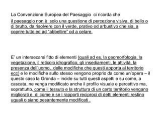 La Convenzione Europea del Paesaggio ci ricorda che
il paesaggio non è solo una questione di percezione visiva, di bello o
di brutto, da risolvere con il verde, prativo od arbustivo che sia, a
coprire tutto ed ad “abbellire” od a celare.




E‟ un intersecarsi fitto di elementi (quali ad es. la geomorfologia, la
vegetazione, il reticolo idrografico, gli insediamenti, le attività, la
presenza dell‟uomo, delle modifiche che questi apporta al territorio
ecc) e le modifiche sullo stesso vengono proprio da come un‟opera – il
questo caso la Gronda – incide su tutti questi aspetti e su come, a
cascata, ne venga modificato anche il profilo visuale e percettivo ma,
soprattutto, come il tessuto e la struttura di un certo territorio vengano
migliorati e di come e se i rapporti reciproci di detti elementi restino
uguali o siano pesantemente modificati .
 