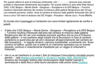 Per quanto attiene le aree di interesse ambientale, cito:”………….. nessuna area naturale
    protetta è interessata direttamente dal progetto. Per quanto attiene le aree della Rete Natura
    2000, il SIC Beigua – Monte Dente - Gargassa – Pavaglione e la ZPS Beigua – Turchino
    risultano interessati dall’area del cantiere di imbocco delle gallerie Borgonuovo lato SV per
    una modesta porzione; inoltre, l’area di cantiere di imbocco delle gallerie Amandola lato GE si
    trova a circa 100 metri di distanza dal SIC Praglia - Pracaban - Monte Leco - Punta Martin.

    Si ricorda che il paesaggio e l‟ambiente non sono limitati rigidamente da confini e
    paletti.

•    Il fatto che il SIC Beigua – Monte Dente - Gargassa – Pavaglione e la ZPS Beigua
     – Turchino risultino interessati dall‟area del cantiere di imbocco delle gallerie
     Borgonuovo lato SV per una modesta porzione significa che se ora è l‟imbocco
     delle gallerie - e non parliamo degli impatti che le lavorazioni in fase di cantiere
     porteranno a quest‟area per gli anni necessari all‟approntamento del cantiere ed
     alle lavorazioni - in seguito avremo i percorsi autostradali, ovviamente con flussi
     continui di traffico, quindi non si tratta di un intervento sporadico ma un evento
     pesante, continuo e violentemente impattante per un raggio di chilometri e
     chilometri.

•    che si va ad interferire in un‟area ( Sito di Interesse Comunitario) vincolata proprio
     perché, - vedi direttiva comunitaria n. 43 del 21 maggio 1992, (92/43/CEE)
     Direttiva del Consiglio relativa alla conservazione degli habitat naturali e
     seminaturali e della flora e della fauna selvatiche nota anche come Direttiva
 