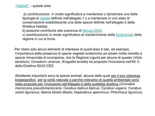 "Habitat", - queste aree

      a) contribuiscono in modo significativo a mantenere o ripristinare una delle
     tipologie di habitat definite nell'allegato 1 o a mantenere in uno stato di
     conservazione soddisfacente una delle specie definite nell'allegato 2 della
     Direttiva Habitat;
     b) possono contribuire alla coerenza di Natura 2000;
     c) contribuiscono in modo significativo al mantenimento della biodiversità della
     regione in cui si trova.


Per citare solo alcuni elementi di interesse di quest‟area è tale, ad esempio,
l‟importanza della presenza di specie vegetali endemiche ad areale molto ristretto e
specie minacciate di scomparsa, che la Regione Liguria per alcune di queste (Viola
bertolonii, Cerastium utriense, Anagallis tenella) ha proposto l'inclusione nell'All. II
della Direttiva 92/43 CEE.

Altrettanto importanti sono le specie animali, alcune delle quali per il loro interesse
biogeografico, per la rarità naturale o perché indicatrici di qualità ambientale sono
state proposte per l‟inclusione nell‟Allegato II della suddetta direttiva (Cicindela
maroccana pseudomaroccana; Carabus italicus italicus; Carabus vagans; Carabus
solieri liguranus; Nebria tibialis tibialis; Haptoderus apenninus; Philorhizus liguricus).
 