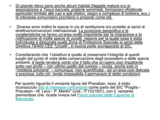 •   Di grande rilevo sono anche alcuni habitat (faggete mature e-o in
    associazione a Taxus baccata, praterie sommitali, formazioni ofioliticole
    particolari limitate alle rupi e agli sfattici, stagni e complessi di torbiera, ecc.)
    di interesse comunitario prioritario o proposti come tali.

•    Diverse sono inoltre le specie in via di rarefazione e/o protette ai sensi di
    direttive/convenzioni internazionali. La posizione geografica e le
    caratteristiche ne fanno un‟area molto importante per la migrazione e la
    nidificazione di molte specie di uccelli, ragione per la quale essa è stata
    individuata e designata quale Zona di Protezione Speciale ai sensi della
    Direttiva 79/409 CEE “Uccelli”, in buona parte sovrapposta al SIC.

•   Considerando che l‟obiettivo è quello di preservare l‟integrità di questi
    luoghi dal punto di vista della conservazione degli ecosistemi e delle specie
    presenti, è facile rendersi conto che il fatto che un‟opera così impattante
    sotto vari profili – non ultimo quello del rumore – incida, anche solo in
    “modesta porzione” – comunque non quantificata - ad un‟area così delicata
    e preziosa, tutto ciò renda impossibile il permanere di dette condizioni.

    Per quanto riguarda il versante ligure del Pracaban, esso è stato
    riconosciuto sito di interesse comunitario come parte del SIC "Praglia -
    Pracaban - M. Leco - P. Martin" (cod.: IT1331501), con il versante
    piemontese che ricade invece nel Parco naturale delle Capanne di
    Marcarolo.
 