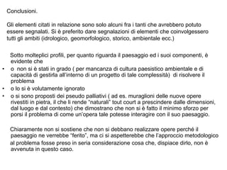 Conclusioni.

    Gli elementi citati in relazione sono solo alcuni fra i tanti che avrebbero potuto
    essere segnalati. Si è preferito dare segnalazioni di elementi che coinvolgessero
    tutti gli ambiti (idrologico, geomorfologico, storico, ambientale ecc.)

     Sotto molteplici profili, per quanto riguarda il paesaggio ed i suoi componenti, è
     evidente che
•    o non si è stati in grado ( per mancanza di cultura paesistico ambientale e di
     capacità di gestirla all‟interno di un progetto di tale complessità) di risolvere il
     problema
•    o lo si è volutamente ignorato
•    o si sono proposti dei pseudo palliativi ( ad es. muraglioni delle nuove opere
     rivestiti in pietra, il che li rende “naturali” tout court a prescindere dalle dimensioni,
     dal luogo e dal contesto) che dimostrano che non si è fatto il minimo sforzo per
     porsi il problema di come un‟opera tale potesse interagire con il suo paesaggio.

     Chiaramente non si sostiene che non si debbano realizzare opere perché il
     paesaggio ne verrebbe “ferito”, ma ci si aspetterebbe che l‟approccio metodologico
     al problema fosse preso in seria considerazione cosa che, dispiace dirlo, non è
     avvenuta in questo caso.
 