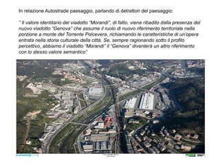In relazione Autostrade paesaggio, parlando di detrattori del paesaggio:

” Il valore identitario del viadotto “Morandi”, di fatto, viene ribadito dalla presenza del
nuovo viadotto “Genova” che assume il ruolo di nuovo riferimento territoriale nella
porzione a monte del Torrente Polcevera, richiamando le caratteristiche di un’opera
entrata nella storia culturale della città. Se, sempre ragionando sotto il profilo
percettivo, abbiamo il viadotto “Morandi” il “Genova” diventerà un altro riferimento
con lo stesso valore semantico”
____________________________________________________________________
 