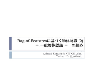 Bag-of-Featuresに基づく物体認識 (2)
         － 一般物体認識 － の締め

          Akisato Kimura @ NTT CS Labs.
                    Twitter ID: @_akisato
 