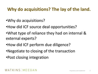 Why do acquisitions? The lay of the land.Proprietary and Confidential          2Why do acquisitions?How did ICF source deal opportunities?What type of reliance they had on internal & external experts?How did ICF perform due diligence?Negotiate to closing of the transactionPost closing integration