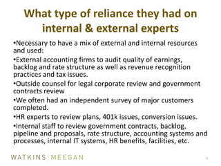 What type of reliance they had on internal & external experts5Necessary to have a mix of external and internal resources and used:External accounting firms to audit quality of earnings, backlog and rate structure as well as revenue recognition practices and tax issues.Outside counsel for legal corporate review and government contracts reviewWe often had an independent survey of major customers completed.HR experts to review plans, 401k issues, conversion issues.Internal staff to review government contracts, backlog, pipeline and proposals, rate structure, accounting systems and processes, internal IT systems, HR benefits, facilities, etc.