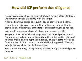 Upon acceptance of a expression of interest (versus letter of intent), we obtained limited exclusivity with the target.Provided our due diligence request list and plan for due diligence.If sensitive of disclosure, we would send in an accounting firm to provide a business review of the target and expand work as needed.We would request an electronic data room where possible.Prepared documents which incorporated the due diligence reports from our external and internal experts, with our integration plan and financial model combining the companies.  These reports were used for our Board of Directors and commercial bank approval.  We used debt to acquire all but our first acquisition.We started the integration planning process during the due diligence process.How did ICF perform due diligence6