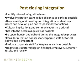 Post closing integration8Identify internal integration teamInvolve integration team in due diligence as early as possibleHave weekly joint meetings on integration to identify all issues and develop plan and responsibility for actionsCultural implications and communications are criticalGet into the details as quickly as possibleBe open, honest and upfront during the integration processConsider retention bonuses for corporate staff, historical knowledge is importantEvaluate corporate staff for keepers as early as possibleUpdate post performance on financial, employee, customer results and review