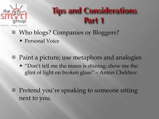 Who blogs? Companies or Bloggers? Personal Voice Paint a picture; use metaphors and analogies “ Don’t tell me the moon is shining; show me the glint of light on broken glass” – Anton Chekhov Pretend you’re speaking to someone sitting next to you. 
