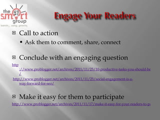 Call to action Ask them to comment, share, connect Conclude with an engaging question http ://www.problogger.net/archives/2011/11/25/10-productive-tasks-you-should-be-doing-on-google-right-now / http ://www.problogger.net/archives/2011/11/25/social-engagement-is-a- way-forward -for-seo/   Make it easy for them to participate http://www.problogger.net/archives/2011/11/17/make-it-easy-for-your-readers-to-participate   