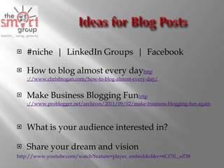 #niche  |  LinkedIn Groups  |  Facebook How to blog almost every day http ://www.chrisbrogan.com/how-to-blog-almost-every-day/   Make Business Blogging Fun http ://www.problogger.net/archives/2011/09/02/make-business-blogging-fun-again-write-about-holidays-anniversaries-and-other-milestones   What is your audience interested in? Share your dream and vision http://www.youtube.com/watch?feature=player_embedded&v=6Cf7IL_eZ38   