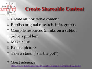 Create authoritative content Publish original research, info, graphs Compile resources & links on a subject Solve a problem Make a list Paint a picture Take a stand (“stir the pot”) Great reference http://www.chrisbrogan.com/23-essential-elements-of-sharable-blog-posts/ 