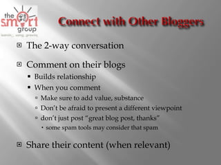 The 2-way conversation Comment on their blogs  Builds relationship When you comment Make sure to add value, substance Don’t be afraid to present a different viewpoint don’t just post “ great blog post, thanks ” some spam tools may consider that spam Share their content (when relevant) 
