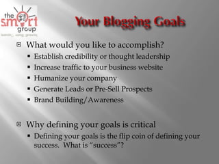 What would you like to accomplish?  Establish credibility or thought leadership Increase traffic to your business website Humanize your company Generate Leads or Pre-Sell Prospects Brand Building/Awareness Why defining your goals is critical Defining your goals is the flip coin of defining your success.  What is “success”? 