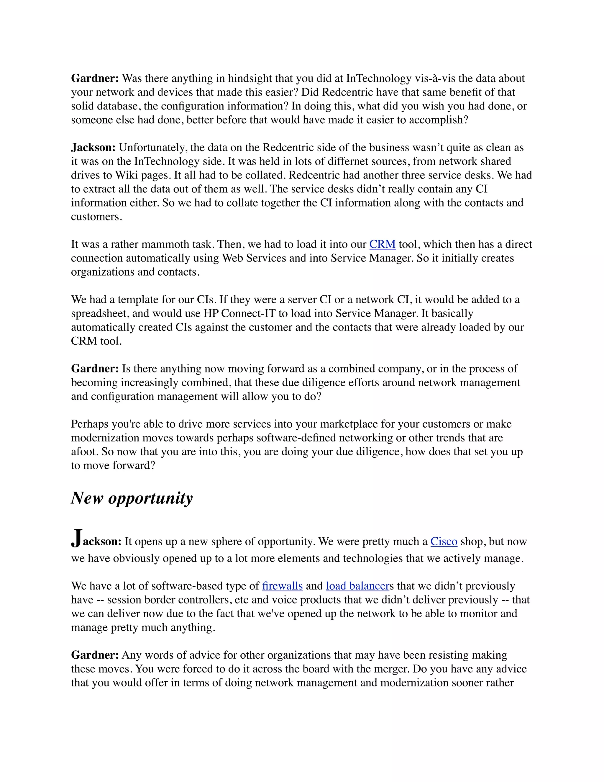 Gardner: Was there anything in hindsight that you did at InTechnology vis-à-vis the data about
your network and devices that made this easier? Did Redcentric have that same beneﬁt of that
solid database, the conﬁguration information? In doing this, what did you wish you had done, or
someone else had done, better before that would have made it easier to accomplish?
Jackson: Unfortunately, the data on the Redcentric side of the business wasn’t quite as clean as
it was on the InTechnology side. It was held in lots of differnet sources, from network shared
drives to Wiki pages. It all had to be collated. Redcentric had another three service desks. We had
to extract all the data out of them as well. The service desks didn’t really contain any CI
information either. So we had to collate together the CI information along with the contacts and
customers.
It was a rather mammoth task. Then, we had to load it into our CRM tool, which then has a direct
connection automatically using Web Services and into Service Manager. So it initially creates
organizations and contacts.
We had a template for our CIs. If they were a server CI or a network CI, it would be added to a
spreadsheet, and would use HP Connect-IT to load into Service Manager. It basically
automatically created CIs against the customer and the contacts that were already loaded by our
CRM tool.
Gardner: Is there anything now moving forward as a combined company, or in the process of
becoming increasingly combined, that these due diligence efforts around network management
and conﬁguration management will allow you to do?
Perhaps you're able to drive more services into your marketplace for your customers or make
modernization moves towards perhaps software-deﬁned networking or other trends that are
afoot. So now that you are into this, you are doing your due diligence, how does that set you up
to move forward?
New opportunity
Jackson: It opens up a new sphere of opportunity. We were pretty much a Cisco shop, but now
we have obviously opened up to a lot more elements and technologies that we actively manage.
We have a lot of software-based type of ﬁrewalls and load balancers that we didn’t previously
have -- session border controllers, etc and voice products that we didn’t deliver previously -- that
we can deliver now due to the fact that we've opened up the network to be able to monitor and
manage pretty much anything.
Gardner: Any words of advice for other organizations that may have been resisting making
these moves. You were forced to do it across the board with the merger. Do you have any advice
that you would offer in terms of doing network management and modernization sooner rather
 