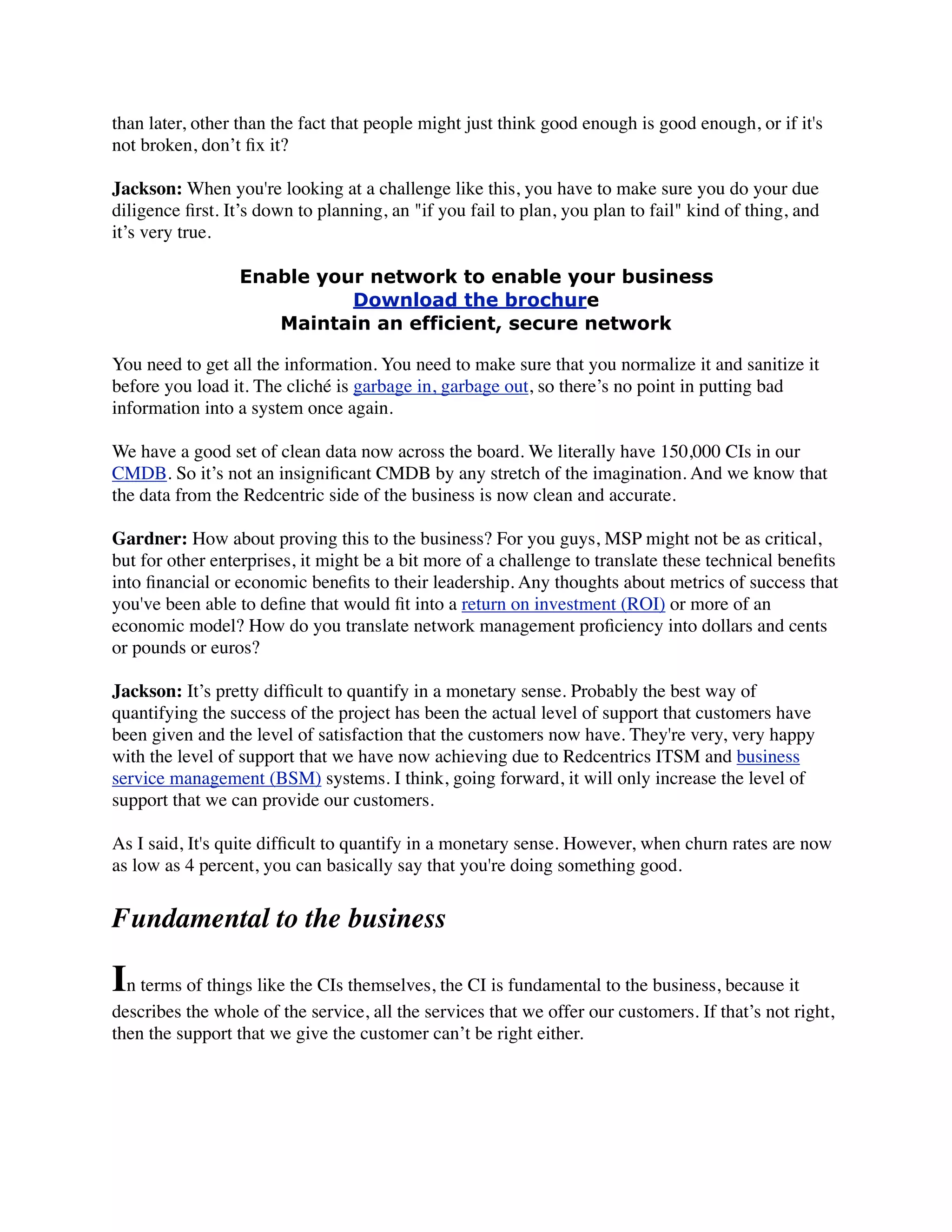 than later, other than the fact that people might just think good enough is good enough, or if it's
not broken, don’t ﬁx it?
Jackson: When you're looking at a challenge like this, you have to make sure you do your due
diligence ﬁrst. It’s down to planning, an "if you fail to plan, you plan to fail" kind of thing, and
it’s very true.
Enable your network to enable your business
Download the brochure
Maintain an efficient, secure network
You need to get all the information. You need to make sure that you normalize it and sanitize it
before you load it. The cliché is garbage in, garbage out, so there’s no point in putting bad
information into a system once again.
We have a good set of clean data now across the board. We literally have 150,000 CIs in our
CMDB. So it’s not an insigniﬁcant CMDB by any stretch of the imagination. And we know that
the data from the Redcentric side of the business is now clean and accurate.
Gardner: How about proving this to the business? For you guys, MSP might not be as critical,
but for other enterprises, it might be a bit more of a challenge to translate these technical beneﬁts
into ﬁnancial or economic beneﬁts to their leadership. Any thoughts about metrics of success that
you've been able to deﬁne that would ﬁt into a return on investment (ROI) or more of an
economic model? How do you translate network management proﬁciency into dollars and cents
or pounds or euros?
Jackson: It’s pretty difﬁcult to quantify in a monetary sense. Probably the best way of
quantifying the success of the project has been the actual level of support that customers have
been given and the level of satisfaction that the customers now have. They're very, very happy
with the level of support that we have now achieving due to Redcentrics ITSM and business
service management (BSM) systems. I think, going forward, it will only increase the level of
support that we can provide our customers.
As I said, It's quite difﬁcult to quantify in a monetary sense. However, when churn rates are now
as low as 4 percent, you can basically say that you're doing something good.
Fundamental to the business
In terms of things like the CIs themselves, the CI is fundamental to the business, because it
describes the whole of the service, all the services that we offer our customers. If that’s not right,
then the support that we give the customer can’t be right either.
 