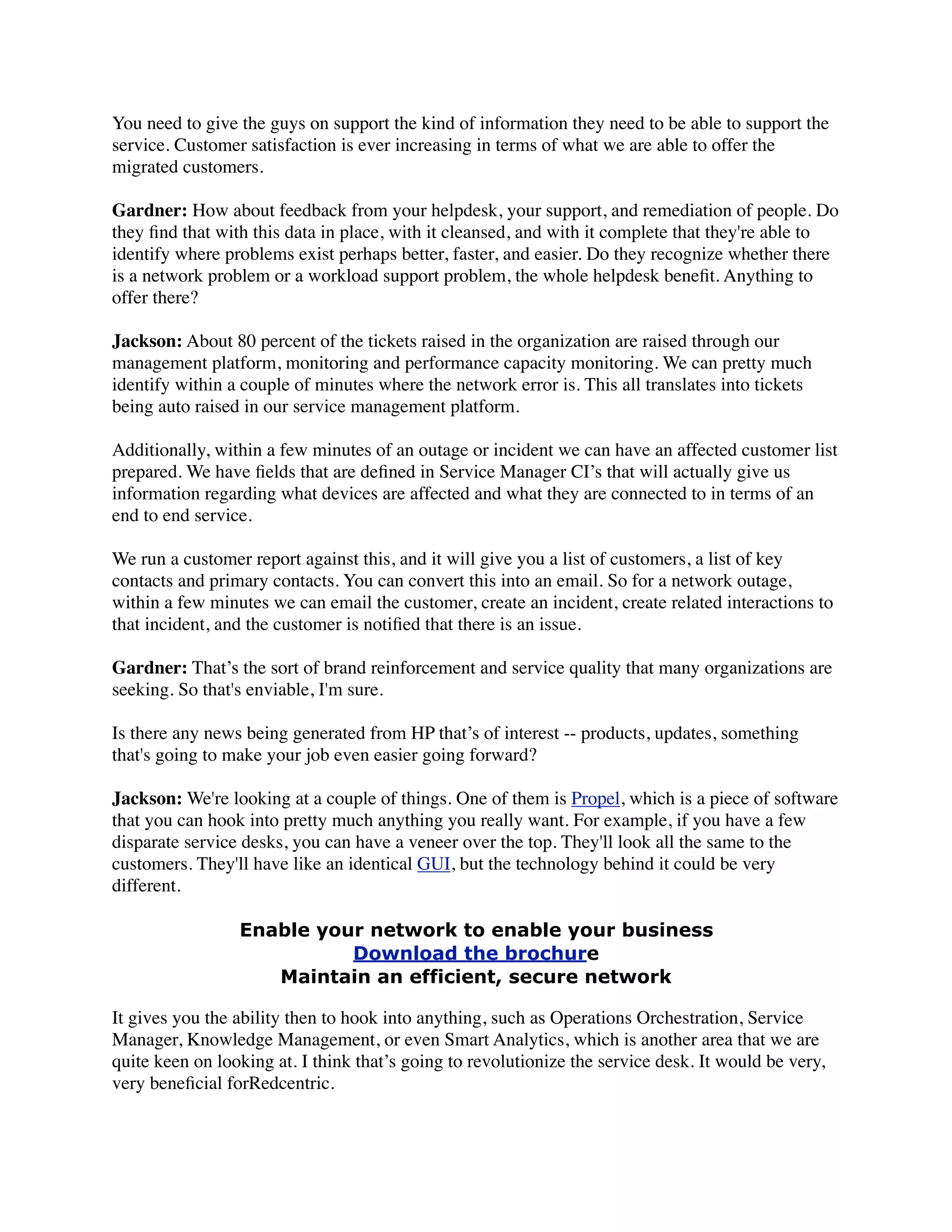 You need to give the guys on support the kind of information they need to be able to support the
service. Customer satisfaction is ever increasing in terms of what we are able to offer the
migrated customers.
Gardner: How about feedback from your helpdesk, your support, and remediation of people. Do
they ﬁnd that with this data in place, with it cleansed, and with it complete that they're able to
identify where problems exist perhaps better, faster, and easier. Do they recognize whether there
is a network problem or a workload support problem, the whole helpdesk beneﬁt. Anything to
offer there?
Jackson: About 80 percent of the tickets raised in the organization are raised through our
management platform, monitoring and performance capacity monitoring. We can pretty much
identify within a couple of minutes where the network error is. This all translates into tickets
being auto raised in our service management platform.
Additionally, within a few minutes of an outage or incident we can have an affected customer list
prepared. We have ﬁelds that are deﬁned in Service Manager CI’s that will actually give us
information regarding what devices are affected and what they are connected to in terms of an
end to end service.
We run a customer report against this, and it will give you a list of customers, a list of key
contacts and primary contacts. You can convert this into an email. So for a network outage,
within a few minutes we can email the customer, create an incident, create related interactions to
that incident, and the customer is notiﬁed that there is an issue.
Gardner: That’s the sort of brand reinforcement and service quality that many organizations are
seeking. So that's enviable, I'm sure.
Is there any news being generated from HP that’s of interest -- products, updates, something
that's going to make your job even easier going forward?
Jackson: We're looking at a couple of things. One of them is Propel, which is a piece of software
that you can hook into pretty much anything you really want. For example, if you have a few
disparate service desks, you can have a veneer over the top. They'll look all the same to the
customers. They'll have like an identical GUI, but the technology behind it could be very
different.
Enable your network to enable your business
Download the brochure
Maintain an efficient, secure network
It gives you the ability then to hook into anything, such as Operations Orchestration, Service
Manager, Knowledge Management, or even Smart Analytics, which is another area that we are
quite keen on looking at. I think that’s going to revolutionize the service desk. It would be very,
very beneﬁcial forRedcentric.
 