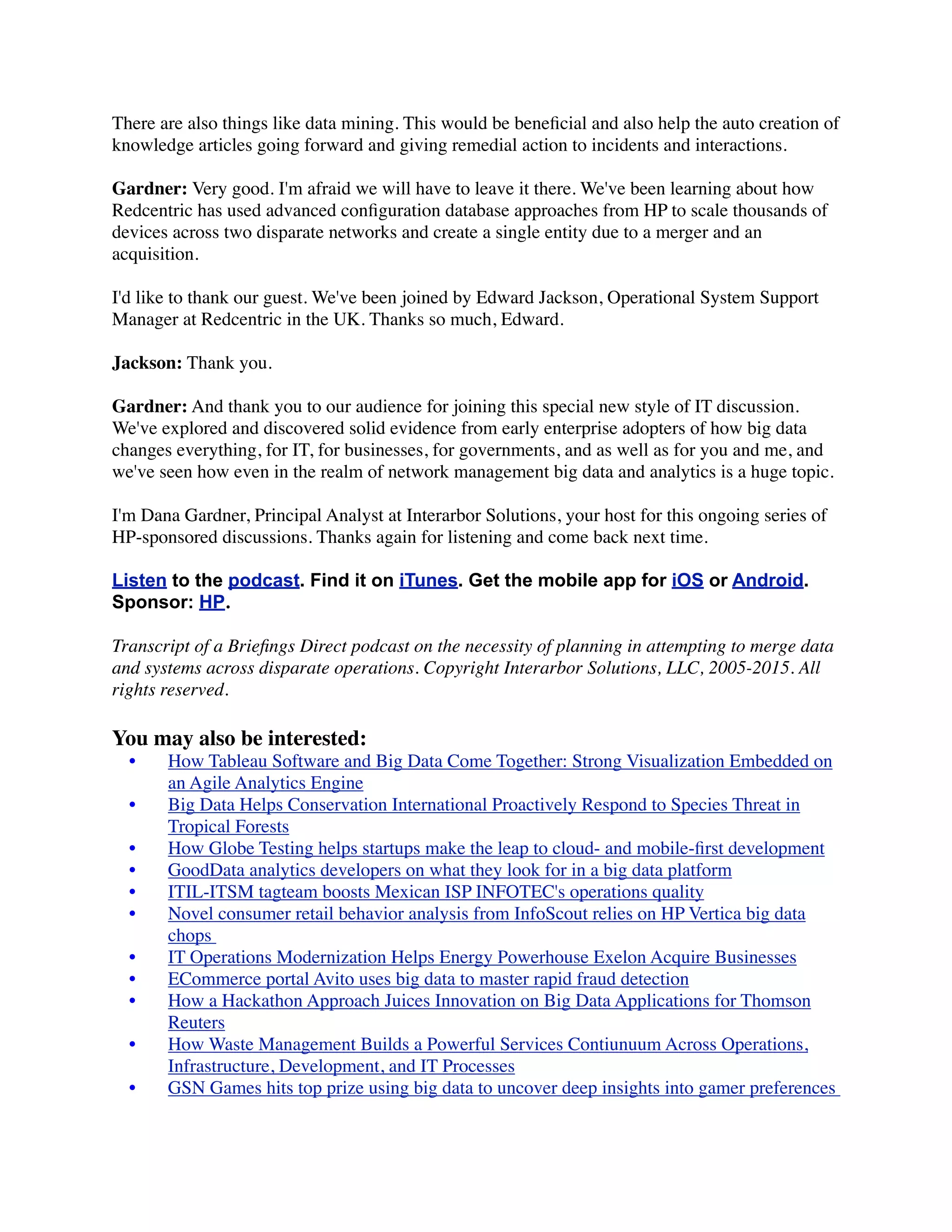 There are also things like data mining. This would be beneﬁcial and also help the auto creation of
knowledge articles going forward and giving remedial action to incidents and interactions.
Gardner: Very good. I'm afraid we will have to leave it there. We've been learning about how
Redcentric has used advanced conﬁguration database approaches from HP to scale thousands of
devices across two disparate networks and create a single entity due to a merger and an
acquisition.
I'd like to thank our guest. We've been joined by Edward Jackson, Operational System Support
Manager at Redcentric in the UK. Thanks so much, Edward.
Jackson: Thank you.
Gardner: And thank you to our audience for joining this special new style of IT discussion.
We've explored and discovered solid evidence from early enterprise adopters of how big data
changes everything, for IT, for businesses, for governments, and as well as for you and me, and
we've seen how even in the realm of network management big data and analytics is a huge topic.
I'm Dana Gardner, Principal Analyst at Interarbor Solutions, your host for this ongoing series of
HP-sponsored discussions. Thanks again for listening and come back next time.
Listen to the podcast. Find it on iTunes. Get the mobile app for iOS or Android.
Sponsor: HP.
Transcript of a Brieﬁngs Direct podcast on the necessity of planning in attempting to merge data
and systems across disparate operations. Copyright Interarbor Solutions, LLC, 2005-2015. All
rights reserved.
You may also be interested:
	

 •	

 How Tableau Software and Big Data Come Together: Strong Visualization Embedded on
an Agile Analytics Engine
	

 •	

 Big Data Helps Conservation International Proactively Respond to Species Threat in
Tropical Forests
	

 •	

 How Globe Testing helps startups make the leap to cloud- and mobile-ﬁrst development
	

 •	

 GoodData analytics developers on what they look for in a big data platform
	

 •	

 ITIL-ITSM tagteam boosts Mexican ISP INFOTEC's operations quality
	

 •	

 Novel consumer retail behavior analysis from InfoScout relies on HP Vertica big data
chops
	

 •	

 IT Operations Modernization Helps Energy Powerhouse Exelon Acquire Businesses
	

 •	

 ECommerce portal Avito uses big data to master rapid fraud detection
	

 •	

 How a Hackathon Approach Juices Innovation on Big Data Applications for Thomson
Reuters
	

 •	

 How Waste Management Builds a Powerful Services Contiunuum Across Operations,
Infrastructure, Development, and IT Processes
	

 •	

 GSN Games hits top prize using big data to uncover deep insights into gamer preferences
 