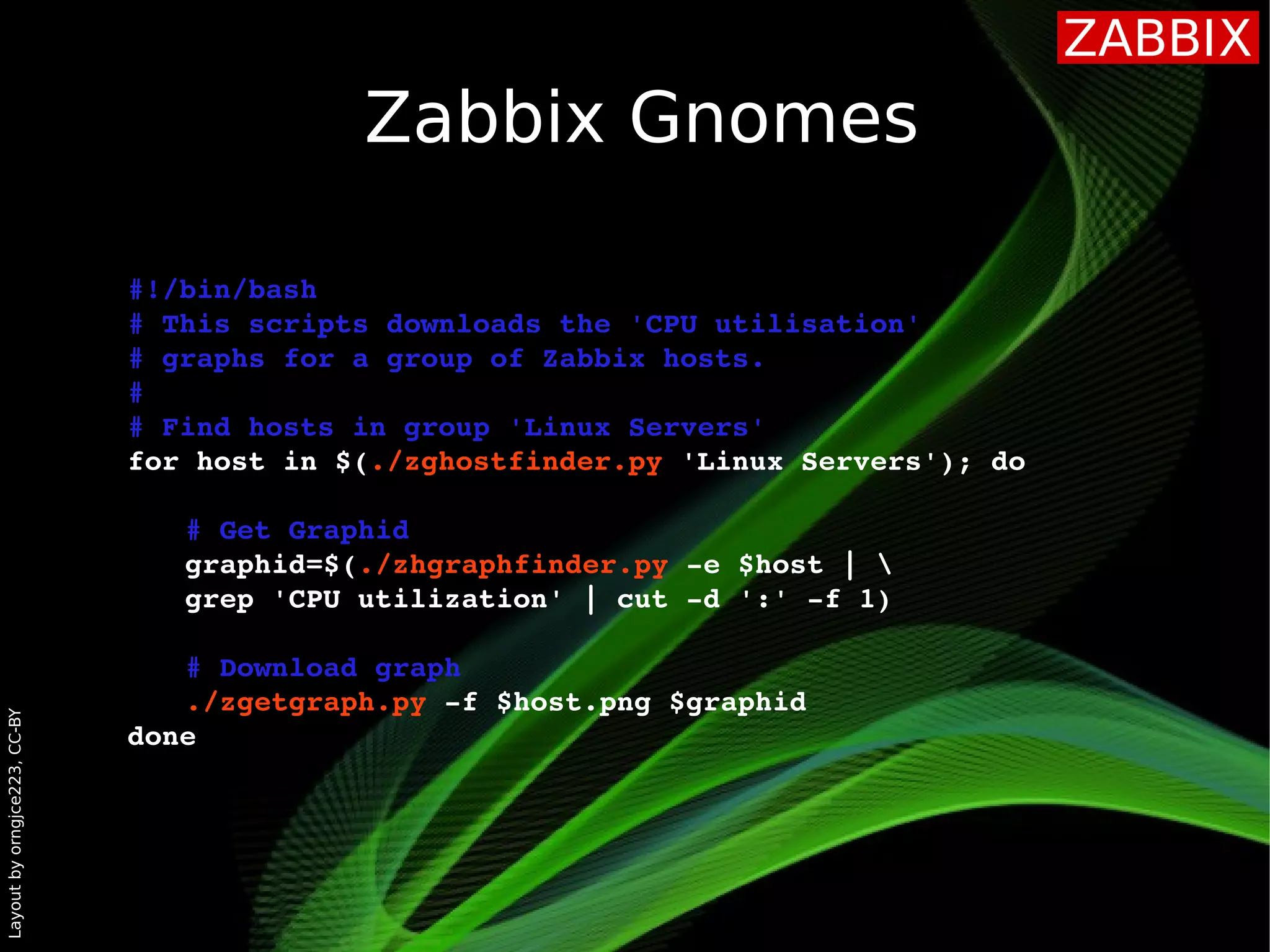 Layoutbyorngjce223,CC-BY
Zabbix Gnomes
#!/bin/bash
# This scripts downloads the 'CPU utilisation' 
# graphs for a group of Zabbix hosts.
#
# Find hosts in group 'Linux Servers'
for host in $(./zghostfinder.py 'Linux Servers'); do
# Get Graphid 
graphid=$(./zhgraphfinder.py ­e $host | 
grep 'CPU utilization' | cut ­d ':' ­f 1)
# Download graph
./zgetgraph.py ­f $host.png $graphid
done 
 