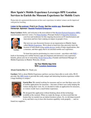 How Spain’s Mobile Experience Leverages HPE Location
Services to Enrich the Museum Experience for Mobile Users
Transcript of a sponsored discussion on how user experience in indoor venues can be improved
with precise tracking.
Listen to the podcast. Find it on iTunes. Get the mobile app. Download the
transcript. Sponsor: Hewlett Packard Enterprise.
Dana Gardner: Hello, and welcome to the next edition of the Hewlett Packard Enterprise (HPE)
transformation interview series. I’m Dana Gardner, Principal Analyst at Interarbor Solutions,
your host and moderator for this ongoing discussion on IT transformation and
innovation and how that's making an impact on people's lives.
Our next use case discussion focuses on an organization in Madrid, Spain
called Mobile Experience. We're about to learn how they precisely track the
location of individuals using mobile devices inside of large organizations, like
a museum, and then apply that to an enriched mobile user experience.
To learn how precise positioning in a store or resort – anywhere with WiFi –
leads to fascinating new mobile business apps development and interactive user experience
beneﬁts, please join me in welcoming Alvaro Garcia-Hoz, Founder and General Manager of
Mobile Experience in Madrid. Welcome, Alvaro.
Up Your Mobile-App Ante
With Location Awareness
Alvaro Garcia-Hoz: Hi. Thank you.
Gardner: Tell us about Mobile Experience and how you have been able to work with a Wi-Fi
provider like HPE Aruba to provide this really unique and interesting location experience within
a large building or campus?
Garcia Hoz: We started working for museums and we saw that there were a lot
of mobile applications for museums -- but none of them were really helping the
visitors during their visits. So, we decided to make an application for museums,
so visitors would  have a much better experience.
We designed this application without thinking about all the technology
available at the moment. When we made the design, we discovered that one
feature that we needed was an indoor-location system. So, we did deep research
to try and ﬁnd a way to have this location capability work properly … and we
found two suppliers.
Gardner
Garcia-Hoz
 