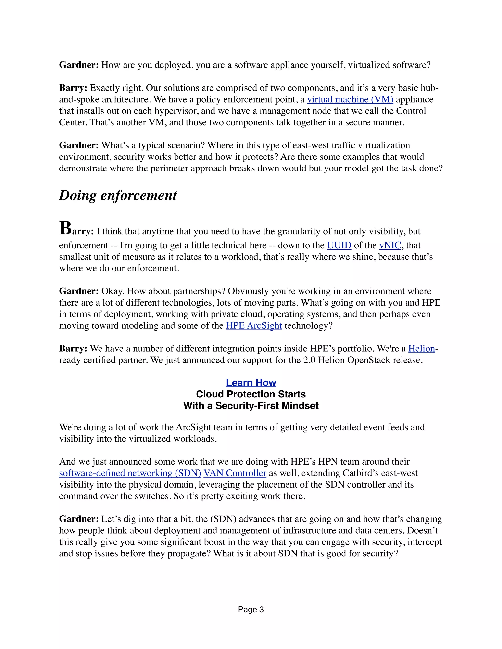 Gardner: How are you deployed, you are a software appliance yourself, virtualized software?
Barry: Exactly right. Our solutions are comprised of two components, and it’s a very basic hub-
and-spoke architecture. We have a policy enforcement point, a virtual machine (VM) appliance
that installs out on each hypervisor, and we have a management node that we call the Control
Center. That’s another VM, and those two components talk together in a secure manner. 
Gardner: What’s a typical scenario? Where in this type of east-west trafﬁc virtualization
environment, security works better and how it protects? Are there some examples that would
demonstrate where the perimeter approach breaks down would but your model got the task done?
Doing enforcement
Barry: I think that anytime that you need to have the granularity of not only visibility, but
enforcement -- I'm going to get a little technical here -- down to the UUID of the vNIC, that
smallest unit of measure as it relates to a workload, that’s really where we shine, because that’s
where we do our enforcement. 
Gardner: Okay. How about partnerships? Obviously you're working in an environment where
there are a lot of different technologies, lots of moving parts. What’s going on with you and HPE
in terms of deployment, working with private cloud, operating systems, and then perhaps even
moving toward modeling and some of the HPE ArcSight technology?
Barry: We have a number of different integration points inside HPE’s portfolio. We're a Helion-
ready certiﬁed partner. We just announced our support for the 2.0 Helion OpenStack release.
Learn How
Cloud Protection Starts
With a Security-First Mindset
We're doing a lot of work the ArcSight team in terms of getting very detailed event feeds and
visibility into the virtualized workloads.
And we just announced some work that we are doing with HPE’s HPN team around their
software-deﬁned networking (SDN) VAN Controller as well, extending Catbird’s east-west
visibility into the physical domain, leveraging the placement of the SDN controller and its
command over the switches. So it’s pretty exciting work there.
Gardner: Let’s dig into that a bit, the (SDN) advances that are going on and how that’s changing
how people think about deployment and management of infrastructure and data centers. Doesn’t
this really give you some signiﬁcant boost in the way that you can engage with security, intercept
and stop issues before they propagate? What is it about SDN that is good for security?
Page 3
 