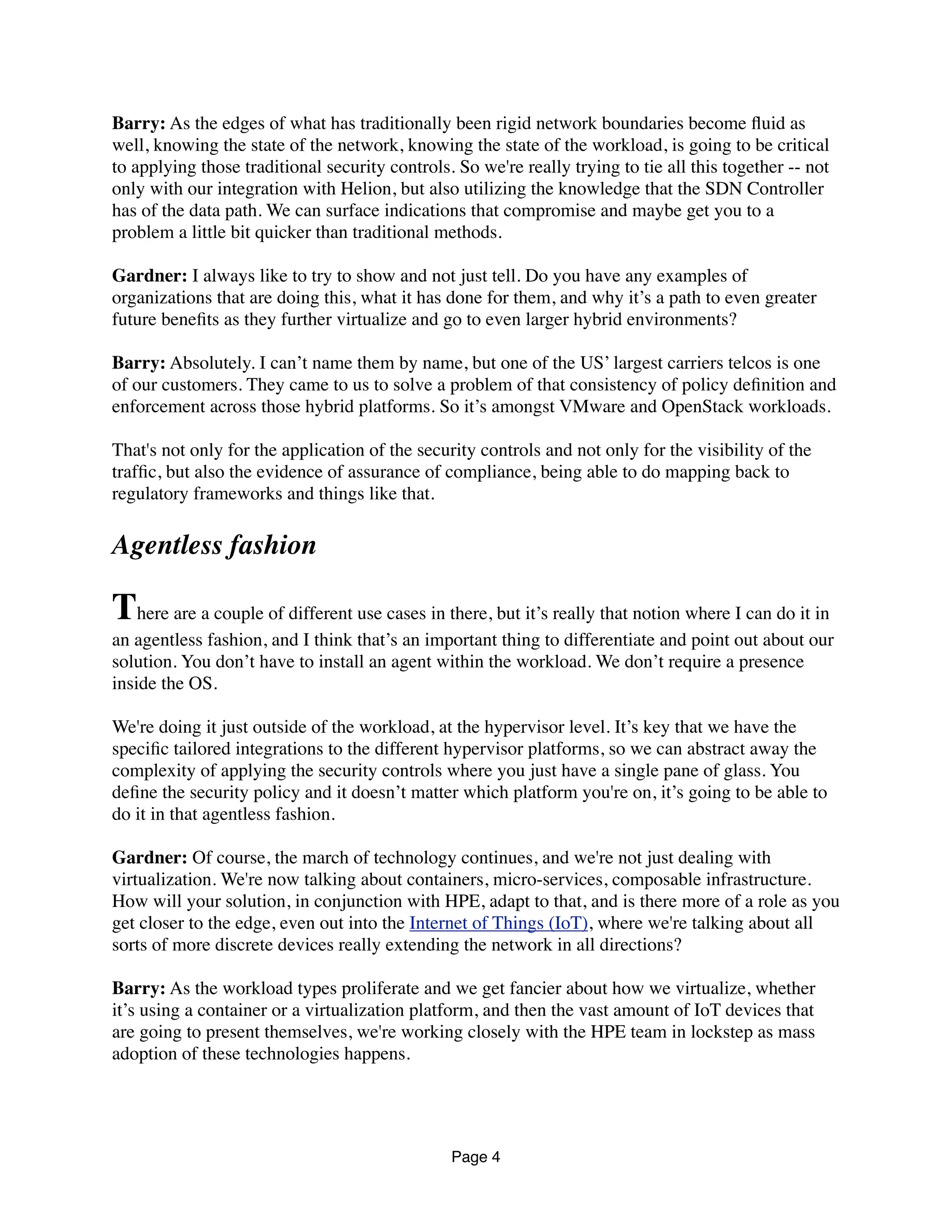 Barry: As the edges of what has traditionally been rigid network boundaries become ﬂuid as
well, knowing the state of the network, knowing the state of the workload, is going to be critical
to applying those traditional security controls. So we're really trying to tie all this together -- not
only with our integration with Helion, but also utilizing the knowledge that the SDN Controller
has of the data path. We can surface indications that compromise and maybe get you to a
problem a little bit quicker than traditional methods.
Gardner: I always like to try to show and not just tell. Do you have any examples of
organizations that are doing this, what it has done for them, and why it’s a path to even greater
future beneﬁts as they further virtualize and go to even larger hybrid environments?
Barry: Absolutely. I can’t name them by name, but one of the US’ largest carriers telcos is one
of our customers. They came to us to solve a problem of that consistency of policy deﬁnition and
enforcement across those hybrid platforms. So it’s amongst VMware and OpenStack workloads.
That's not only for the application of the security controls and not only for the visibility of the
trafﬁc, but also the evidence of assurance of compliance, being able to do mapping back to
regulatory frameworks and things like that.
Agentless fashion
There are a couple of different use cases in there, but it’s really that notion where I can do it in
an agentless fashion, and I think that’s an important thing to differentiate and point out about our
solution. You don’t have to install an agent within the workload. We don’t require a presence
inside the OS.
We're doing it just outside of the workload, at the hypervisor level. It’s key that we have the
speciﬁc tailored integrations to the different hypervisor platforms, so we can abstract away the
complexity of applying the security controls where you just have a single pane of glass. You
deﬁne the security policy and it doesn’t matter which platform you're on, it’s going to be able to
do it in that agentless fashion.
Gardner: Of course, the march of technology continues, and we're not just dealing with
virtualization. We're now talking about containers, micro-services, composable infrastructure.
How will your solution, in conjunction with HPE, adapt to that, and is there more of a role as you
get closer to the edge, even out into the Internet of Things (IoT), where we're talking about all
sorts of more discrete devices really extending the network in all directions?
Barry: As the workload types proliferate and we get fancier about how we virtualize, whether
it’s using a container or a virtualization platform, and then the vast amount of IoT devices that
are going to present themselves, we're working closely with the HPE team in lockstep as mass
adoption of these technologies happens.
Page 4
 