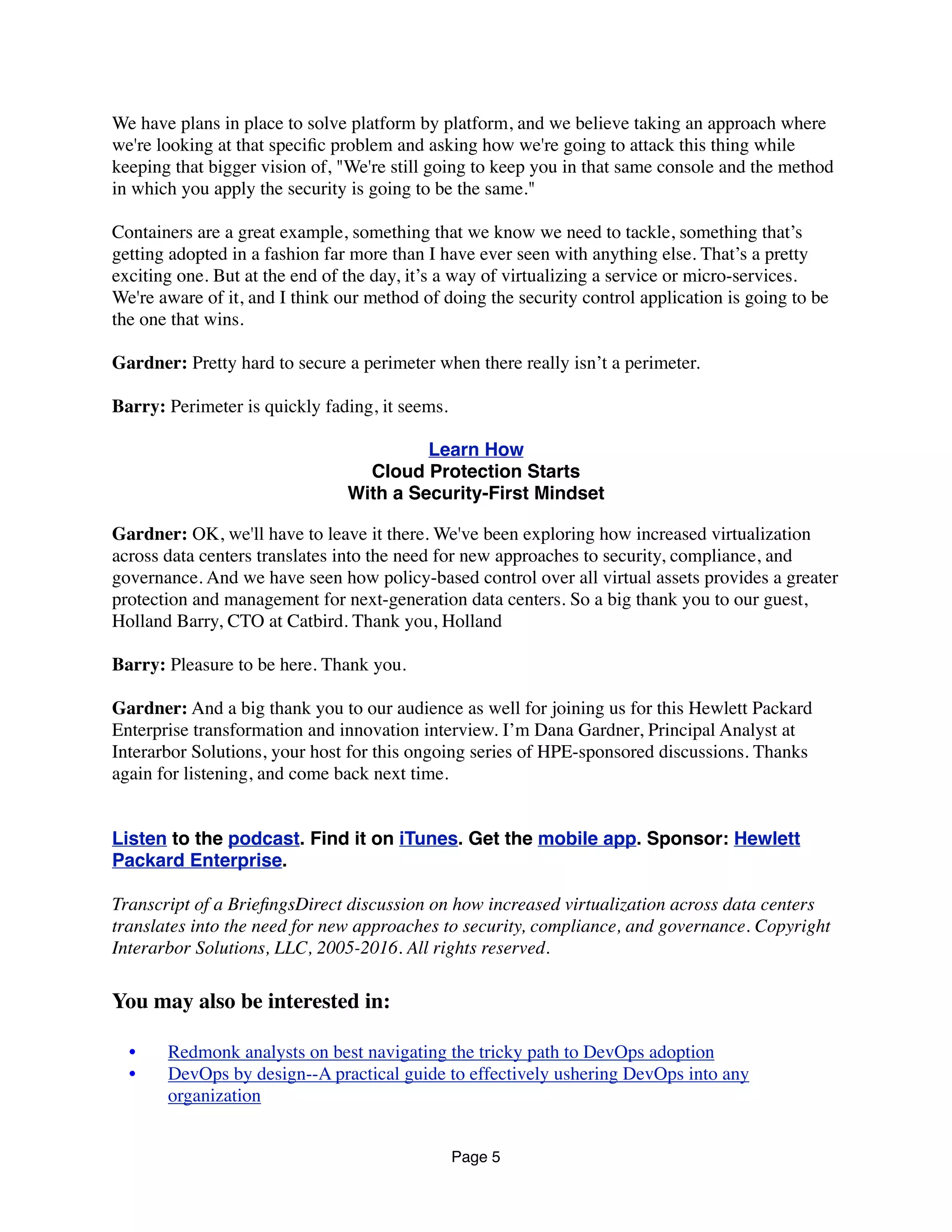 We have plans in place to solve platform by platform, and we believe taking an approach where
we're looking at that speciﬁc problem and asking how we're going to attack this thing while
keeping that bigger vision of, "We're still going to keep you in that same console and the method
in which you apply the security is going to be the same."
Containers are a great example, something that we know we need to tackle, something that’s
getting adopted in a fashion far more than I have ever seen with anything else. That’s a pretty
exciting one. But at the end of the day, it’s a way of virtualizing a service or micro-services.
We're aware of it, and I think our method of doing the security control application is going to be
the one that wins.
Gardner: Pretty hard to secure a perimeter when there really isn’t a perimeter.
Barry: Perimeter is quickly fading, it seems.
Learn How
Cloud Protection Starts
With a Security-First Mindset
Gardner: OK, we'll have to leave it there. We've been exploring how increased virtualization
across data centers translates into the need for new approaches to security, compliance, and
governance. And we have seen how policy-based control over all virtual assets provides a greater
protection and management for next-generation data centers. So a big thank you to our guest,
Holland Barry, CTO at Catbird. Thank you, Holland
Barry: Pleasure to be here. Thank you.
Gardner: And a big thank you to our audience as well for joining us for this Hewlett Packard
Enterprise transformation and innovation interview. I’m Dana Gardner, Principal Analyst at
Interarbor Solutions, your host for this ongoing series of HPE-sponsored discussions. Thanks
again for listening, and come back next time.
Listen to the podcast. Find it on iTunes. Get the mobile app. Sponsor: Hewlett
Packard Enterprise.
Transcript of a BrieﬁngsDirect discussion on how increased virtualization across data centers
translates into the need for new approaches to security, compliance, and governance. Copyright
Interarbor Solutions, LLC, 2005-2016. All rights reserved.
You may also be interested in:
	 •	 Redmonk analysts on best navigating the tricky path to DevOps adoption
	 •	 DevOps by design--A practical guide to effectively ushering DevOps into any
organization
Page 5
 