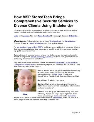 Page 1 of 10
How MSP StoredTech Brings
Comprehensive Security Services to
Diverse Clients Using Bitdefender
Transcript of a discussion on how security technology can make or break a managed service
provider’s ability to scale and maintain top quality customer service.
Listen to the podcast. Find it on iTunes. Download the transcript. Sponsor: Bitdefender.
Dana Gardner: Welcome to the next edition of BriefingsDirect. I’m Dana Gardner,
Principal Analyst at Interarbor Solutions, your host and moderator.
For managed service providers (MSPs) seeking to grow rapidly while remaining efficient,
their bedrock security technology can make or break their ability to scale and maintain
top quality customer service.
By simultaneously slashing security-related trouble tickets and management costs by
more than 75 percent, Stored Technology Solutions, or StoredTech, grew its business
and quality of service at the same time.
Stay with us now as we learn how StoredTech adopted Bitdefender Cloud Security for
Managed Service Providers to dramatically improve the security of their end users -- and
develop enhanced customer loyalty.
Here to discuss the role of the latest Bitdefender security
technology and making MSPs more like security
services providers is Mark Shaw, President of
StoredTech in Raleigh, North Carolina. Welcome, Mark.
Mark Shaw: Thanks for having me.
Gardner: Mark, what trends are driving the need for
MSPs like yourself to provide security that enhances the
customer experience?
Shaw: A lot of things are different than they were back
in the day. Attacks are very easy to implement. For a
dollar, you can buy a malware kit on the Dark Web.
Anyone with a desire to create havoc with malware, ransomware, or the like, can do it.
It’s no longer a technical scenario, it’s simply a financial one.
Shaw
 