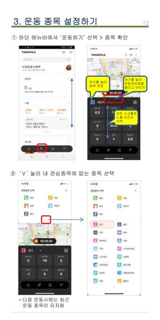 12
3. 운동 종목 설정하기
① 하단 메뉴바에서 ‘운동하기’ 선택 > 종목 확인
② ‘Ⅴ’ 눌러 내 관심종목에 없는 종목 선택
닉네임표시영역
여기를 눌러
종목 변경
여기를 눌러
운동정보창을
올리고 내리기
상하 스크롤로
노출 라인수
선택
다음 운동시에는 최근
운동 종목이 유지됨
·
 