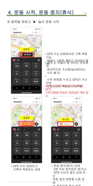 13
③ 종목을 정하고 ‘▶’ 눌러 운동 시작
4. 운동 시작, 운동 중지(휴식)
GPS 수신 상태에서만 기록 측정
가능
(걸음수, 스탭퍼, 줄넘기, 러닝머신 예
외)
·
GPS 는 하늘이 잘 보이는 야외에
서
정상적으로 수신됨(실내에서는
수신 불가)
시작 버튼을 누르고 GPS가 수신
되면
운동시간이 측정되기 시작함
·
·
GPS 수신 상태이고
기록이 측정되는 상태
· 운동 중지(휴식) 상태
5분 이상 움직임이 없거나,
GPS 수신이 끊긴 상태 또
는
직접 중지 버튼을 누른 상
태
·
※ 백그라운드에서의 정상적인
GPS
기록 저장을 위하여 ‘권한설정’ 확인 필
수
운동전
운동중
휴식중
 