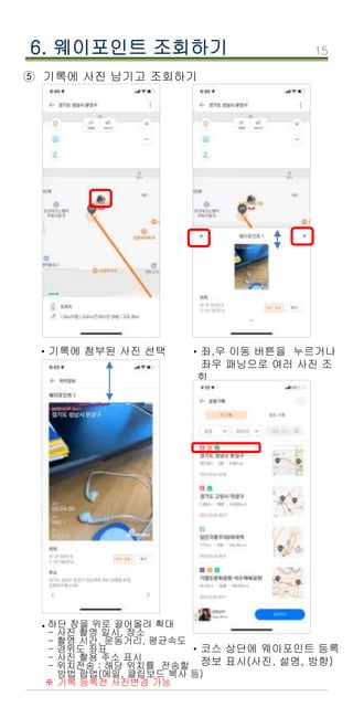 15
6. 웨이포인트 조회하기
⑤ 기록에 사진 남기고 조회하기
기록에 첨부된 사진 선택
· 좌,우 이동 버튼을 누르거나
좌우 패닝으로 여러 사진 조
회
·
하단 창을 위로 끌어올려 확대
- 사진 촬영 일시, 장소
- 촬영 시간, 운동거리, 평균속도
- 경위도 좌표
- 사진 촬용 주소 표시
- 위치전송 : 해당 위치를 전송할
방법 팝업(메일, 클립보드 복사 등)
※ 기록 등록전 사진변경 가능
·
코스 상단에 웨이포인트 등록
정보 표시(사진, 설명, 방향)
·
 