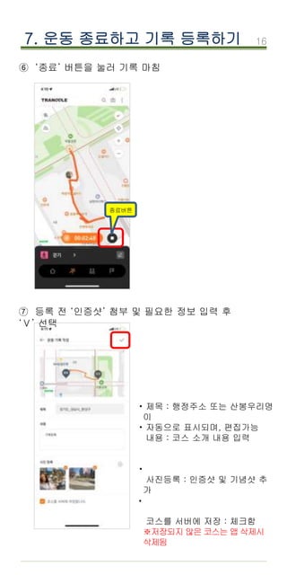 16
⑥ ‘종료’ 버튼을 눌러 기록 마침
7. 운동 종료하고 기록 등록하기
제목 : 행정주소 또는 산봉우리명
이
자동으로 표시되며, 편집가능
내용 : 코스 소개 내용 입력
사진등록 : 인증샷 및 기념샷 추
가
코스를 서버에 저장 : 체크함
※저장되지 않은 코스는 앱 삭제시
삭제됨
·
·
·
종료버튼
⑦ 등록 전 ‘인증샷’ 첨부 및 필요한 정보 입력 후
‘Ⅴ’ 선택
·
 