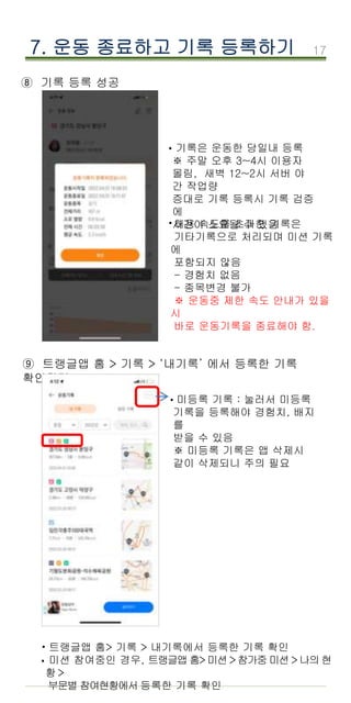 17
⑧ 기록 등록 성공
7. 운동 종료하고 기록 등록하기
기록은 운동한 당일내 등록
※ 주말 오후 3~4시 이용자
몰림, 새벽 12~2시 서버 야
간 작업량
증대로 기록 등록시 기록 검증
에
시간이 소요될 수 있음
·
·허용 속도를 초과한 기록은
기타기록으로 처리되며 미션 기록
에
포함되지 않음
- 경험치 없음
- 종목변경 불가
※ 운동중 제한 속도 안내가 있을
시
바로 운동기록을 종료해야 함.
⑨ 트랭글앱 홈 > 기록 > ‘내기록’ 에서 등록한 기록
확인하기
트랭글앱 홈> 기록 > 내기록에서 등록한 기록 확인
미션 참여중인 경우, 트랭글앱 홈> 미션 >참가중 미션 > 나의 현
황 >
부문별 참여현황에서 등록한 기록 확인
·
·
미등록 기록 : 눌러서 미등록
기록을 등록해야 경험치, 배지
를
받을 수 있음
※ 미등록 기록은 앱 삭제시
같이 삭제되니 주의 필요
·
 