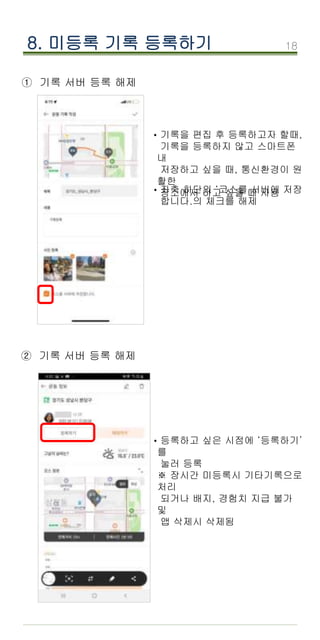18
8. 미등록 기록 등록하기
① 기록 서버 등록 해제
·기록을 편집 후 등록하고자 할때,
기록을 등록하지 않고 스마트폰
내
저장하고 싶을 때, 통신환경이 원
활한
장소에서 하고 싶을 때 사용
·좌측 하단의 ‘코스를 서버에 저장
합니다.의 체크를 해제
② 기록 서버 등록 해제
·등록하고 싶은 시점에 ‘등록하기’
를
눌러 등록
※ 장시간 미등록시 기타기록으로
처리
되거나 배지, 경험치 지급 불가
및
앱 삭제시 삭제됨
 