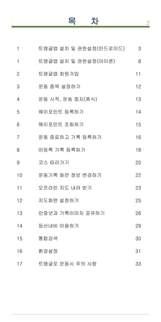 2
목 차
순서 내용 P
1 트랭글앱 설치 및 권한설정(안드로이드) 3
1 트랭글앱 설치 및 권한설정(아이폰) 8
2 트랭글앱 회원가입 11
3 운동 종목 설정하기 12
4 운동 시작, 운동 중지(휴식) 13
5 웨이포인트 등록하기 14
6 웨이포인트 조회하기 15
7 운동 종료하고 기록 등록하기 16
8 미등록 기록 등록하기 18
9 코스 따라가기 20
10 운동기록 화면 정보 변경하기 22
11 오프라인 지도 내려 받기 23
12 지도화면 설정하기 25
13 인증샷과 기록이미지 공유하기 26
14 등산내비 이용하기 29
15 통합검색 30
16 환경설정 31
17 트랭글로 운동시 주의 사항 33
 