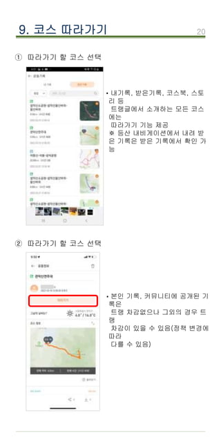 20
9. 코스 따라가기
① 따라가기 할 코스 선택
·내기록, 받은기록, 코스북, 스토
리 등
트랭글에서 소개하는 모든 코스
에는
따라가기 기능 제공
※ 등산 내비게이션에서 내려 받
은 기록은 받은 기록에서 확인 가
능
② 따라가기 할 코스 선택
본인 기록, 커뮤니티에 공개된 기
록은
트랭 차감없으나 그외의 경우 트
랭
차감이 있을 수 있음(정책 변경에
따라
다를 수 있음)
·
 