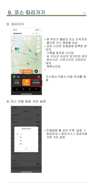 21
9. 코스 따라가기
③ 따라가기
·현 위치가 출발지 또는 도착지와
붙으면 코스 매칭율 상승
남은 시간은 트랭글에 등록된 본
인의
기록을 참조한 시간임
※ 12시간 이상의 장거리인 경우
휴식시간, 수면시간이 고려되지
않은
예측시간임
코스에서 이탈시 이탈 안내를 해
줌
·
·
④ 코스 이탈 알림 거리 설정
트랭글앱 홈 상단 우측 ‘설정’ >
음성안내 > 따라가기 > 경로이탈
기준 거리 설정
·
 