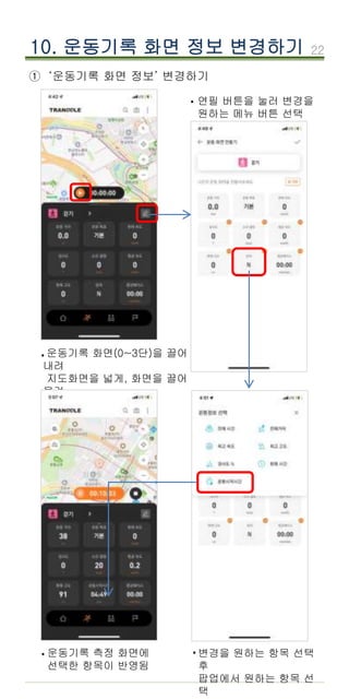 22
① ‘운동기록 화면 정보’ 변경하기
10. 운동기록 화면 정보 변경하기
운동기록 화면(0~3단)을 끌어
내려
지도화면을 넓게, 화면을 끌어
올려
지도를 좁게 볼 수 있음
·
변경을 원하는 항목 선택
후
팝업에서 원하는 항목 선
택
연필 버튼을 눌러 변경을
원하는 메뉴 버튼 선택
·
·
·운동기록 측정 화면에
선택한 항목이 반영됨
 