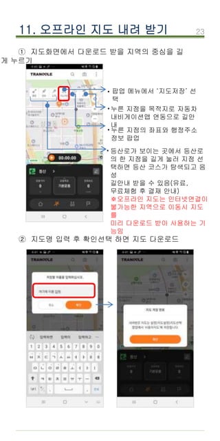 23
① 지도화면에서 다운로드 받을 지역의 중심을 길
게 누르기
11. 오프라인 지도 내려 받기
팝업 메뉴에서 ‘지도저장’ 선
택
·
등산로가 보이는 곳에서 등산로
의 한 지점을 길게 눌러 지점 선
택하면 등산 코스가 탐색되고 음
성
길안내 받을 수 있음(유료,
무료체험 후 결재 안내)
※오프라인 지도는 인터넷연결이
불가능한 지역으로 이동시 지도
를
미리 다운로드 받아 사용하는 기
능임
누른 지점의 좌표와 행정주소
정보 팝업
·
누른 지점을 목적지로 자동차
내비게이션앱 연동으로 길안
내
·
·
② 지도명 입력 후 확인선택 하면 지도 다운로드
 